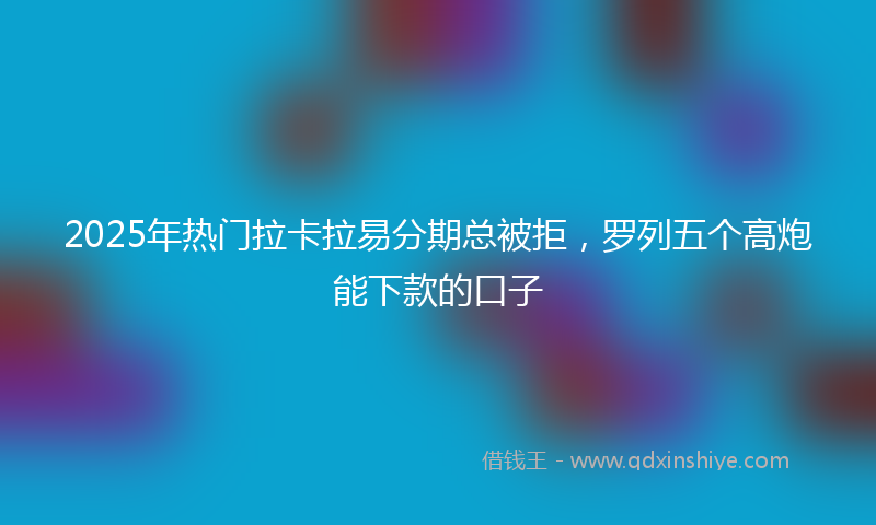 2025年热门拉卡拉易分期总被拒，罗列五个高炮能下款的口子