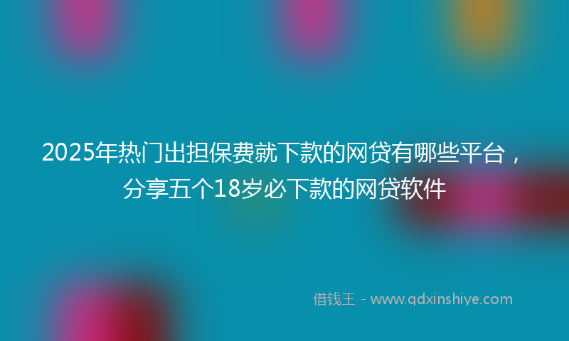 2025年热门出担保费就下款的网贷有哪些平台，分享五个18岁必下款的网贷软件