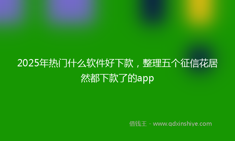 2025年热门什么软件好下款，整理五个征信花居然都下款了的app