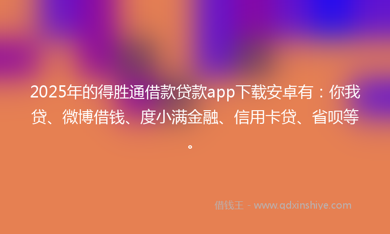 2025年的得胜通借款贷款app下载安卓有：你我贷、微博借钱、度小满金融、信用卡贷、省呗等。