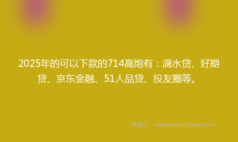 2025年的可以下款的714高炮有：滴水贷、好期贷、京东金融、51人品贷、投友圈等。