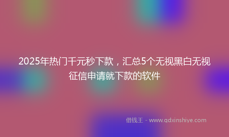 2025年热门千元秒下款，汇总5个无视黑白无视征信申请就下款的软件
