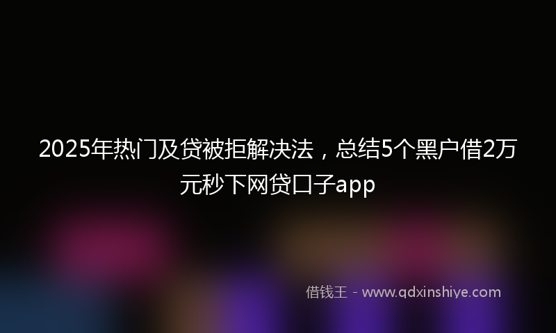 2025年热门及贷被拒解决法，总结5个黑户借2万元秒下网贷口子app