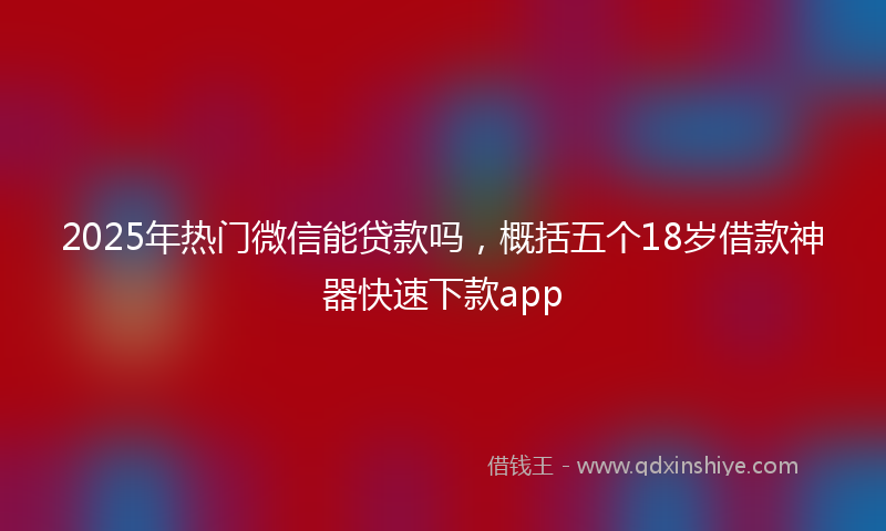 2025年热门微信能贷款吗，概括五个18岁借款神器快速下款app