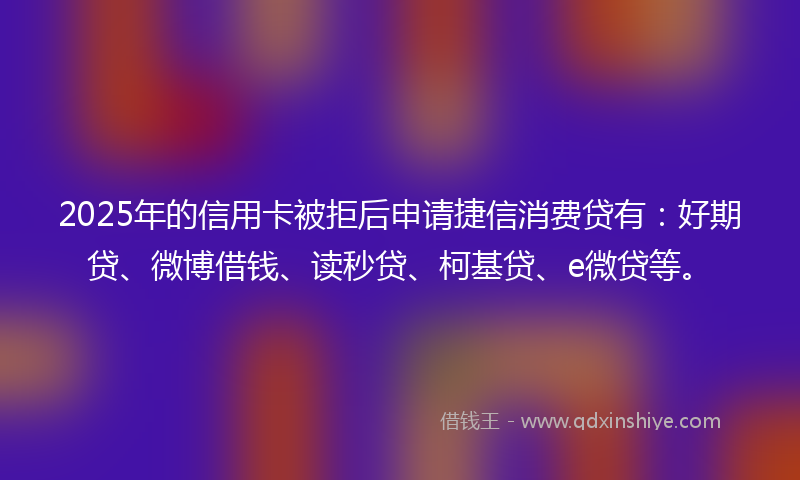 2025年的信用卡被拒后申请捷信消费贷有：好期贷、微博借钱、读秒贷、柯基贷、e微贷等。