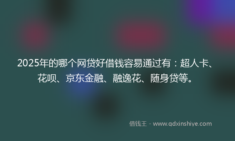2025年的哪个网贷好借钱容易通过有：超人卡、花呗、京东金融、融逸花、随身贷等。