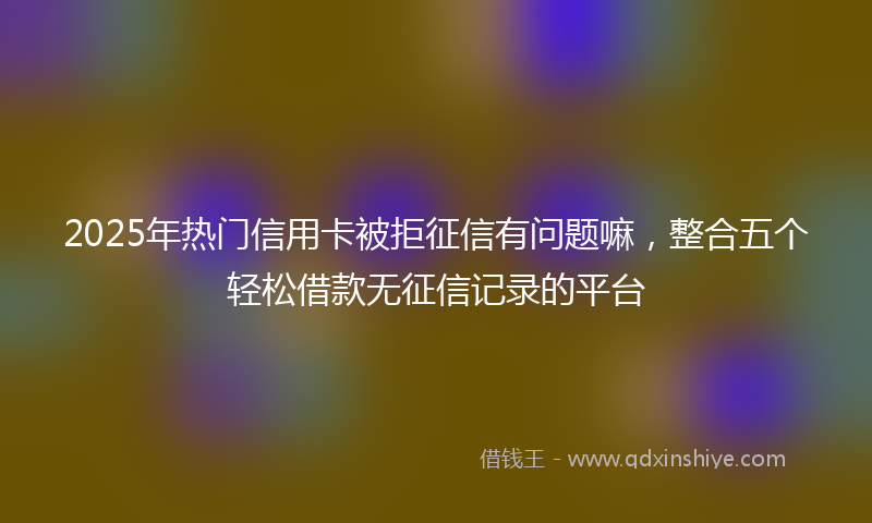 2025年热门信用卡被拒征信有问题嘛，整合五个轻松借款无征信记录的平台