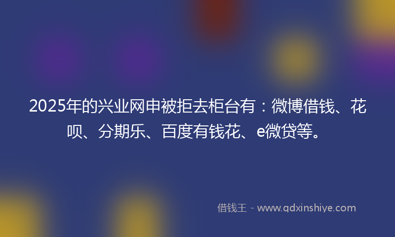 2025年的兴业网申被拒去柜台有：微博借钱、花呗、分期乐、百度有钱花、e微贷等。