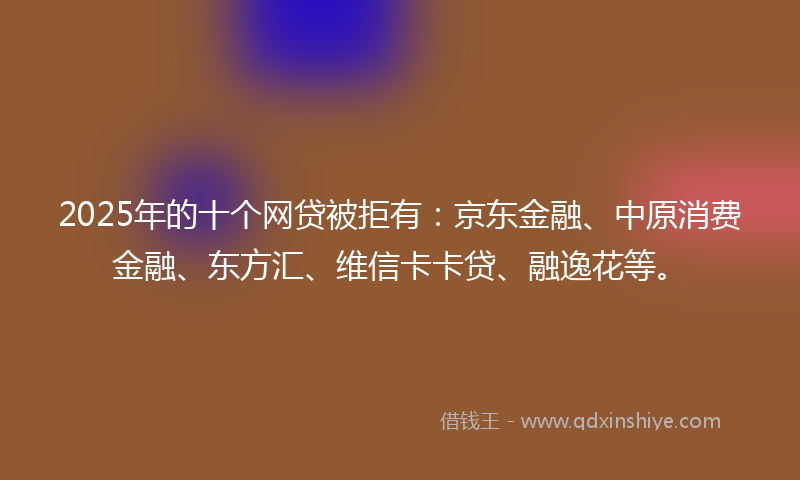 2025年的十个网贷被拒有：京东金融、中原消费金融、东方汇、维信卡卡贷、融逸花等。