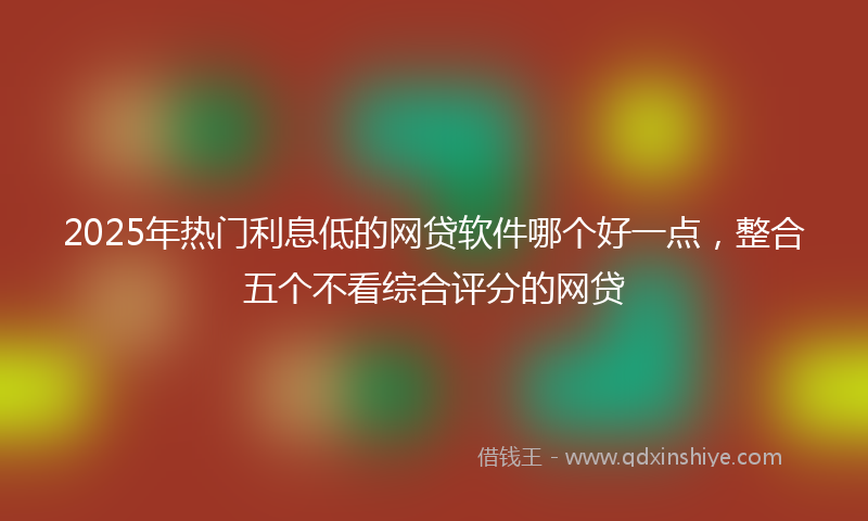 2025年热门利息低的网贷软件哪个好一点，整合五个不看综合评分的网贷