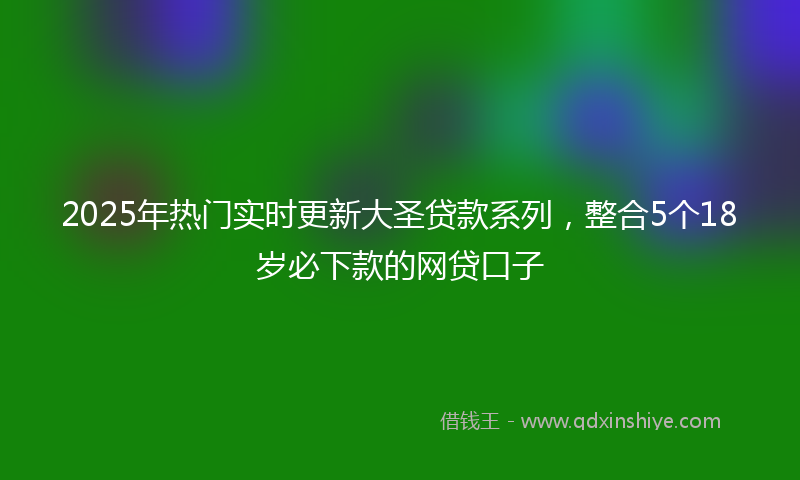 2025年热门实时更新大圣贷款系列，整合5个18岁必下款的网贷口子