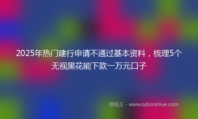 2025年热门建行申请不通过基本资料，梳理5个无视黑花能下款一万元口子