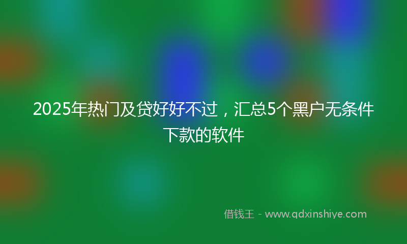2025年热门及贷好好不过，汇总5个黑户无条件下款的软件