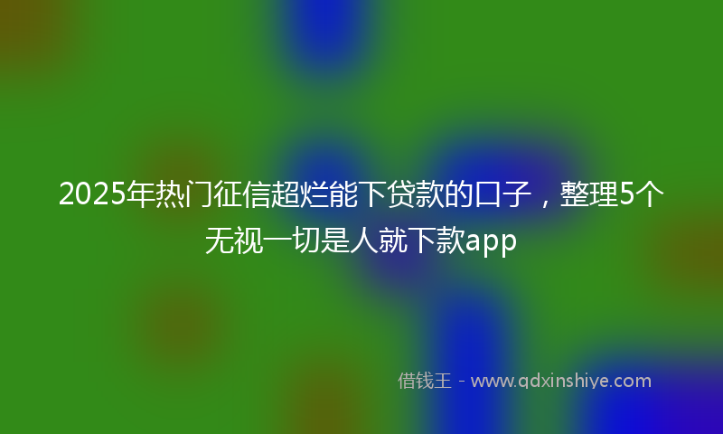 2025年热门征信超烂能下贷款的口子，整理5个无视一切是人就下款app