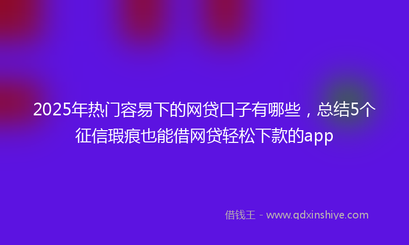 2025年热门容易下的网贷口子有哪些，总结5个征信瑕疵也能借网贷轻松下款的app
