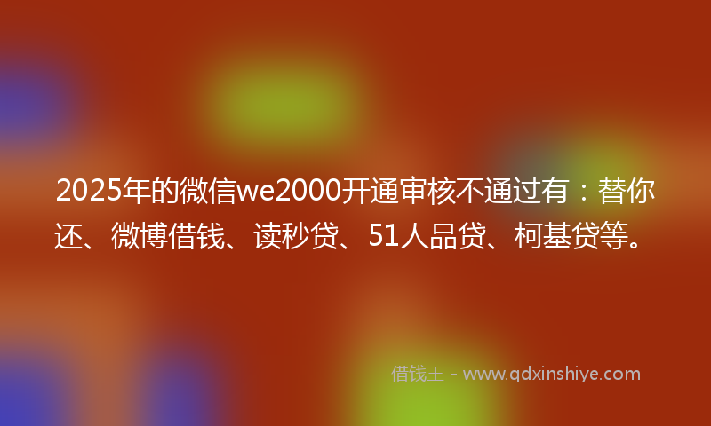 2025年的微信we2000开通审核不通过有：替你还、微博借钱、读秒贷、51人品贷、柯基贷等。