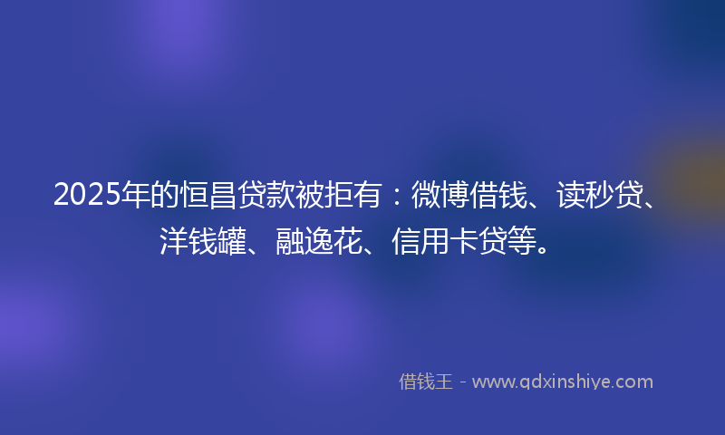 2025年的恒昌贷款被拒有：微博借钱、读秒贷、洋钱罐、融逸花、信用卡贷等。