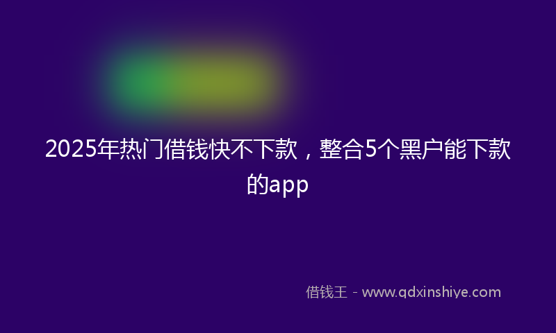 2025年热门借钱快不下款，整合5个黑户能下款的app