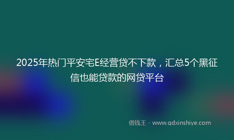 2025年热门平安宅E经营贷不下款，汇总5个黑征信也能贷款的网贷平台