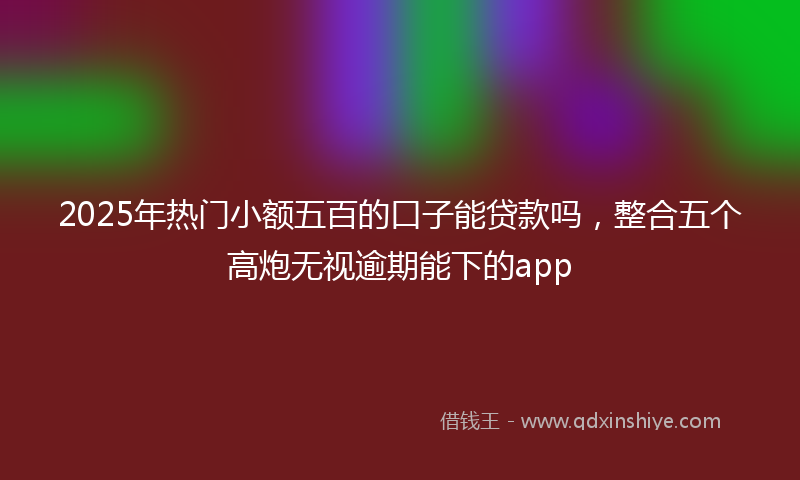 2025年热门小额五百的口子能贷款吗，整合五个高炮无视逾期能下的app