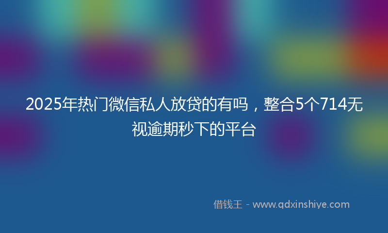 2025年热门微信私人放贷的有吗，整合5个714无视逾期秒下的平台
