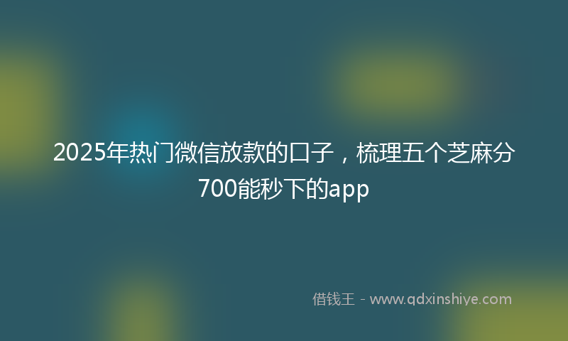 2025年热门微信放款的口子，梳理五个芝麻分700能秒下的app