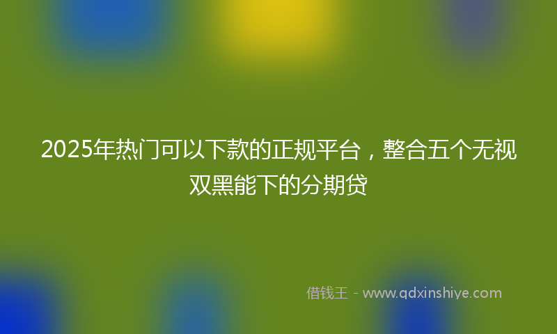2025年热门可以下款的正规平台，整合五个无视双黑能下的分期贷