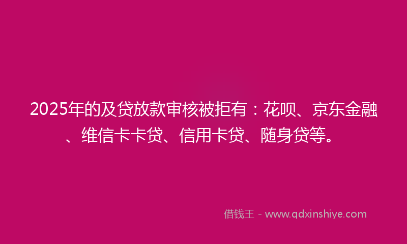2025年的及贷放款审核被拒有：花呗、京东金融、维信卡卡贷、信用卡贷、随身贷等。