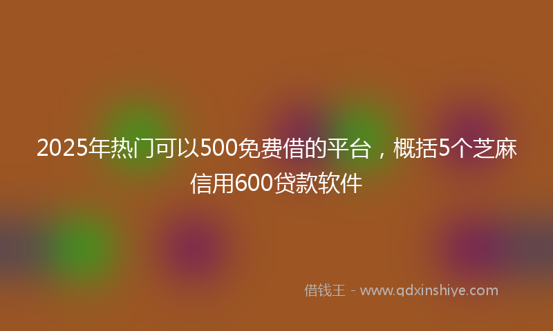 2025年热门可以500免费借的平台，概括5个芝麻信用600贷款软件