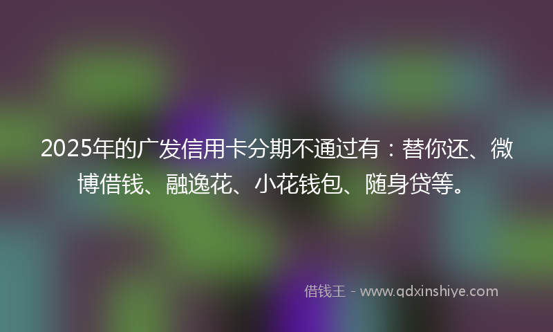2025年的广发信用卡分期不通过有：替你还、微博借钱、融逸花、小花钱包、随身贷等。