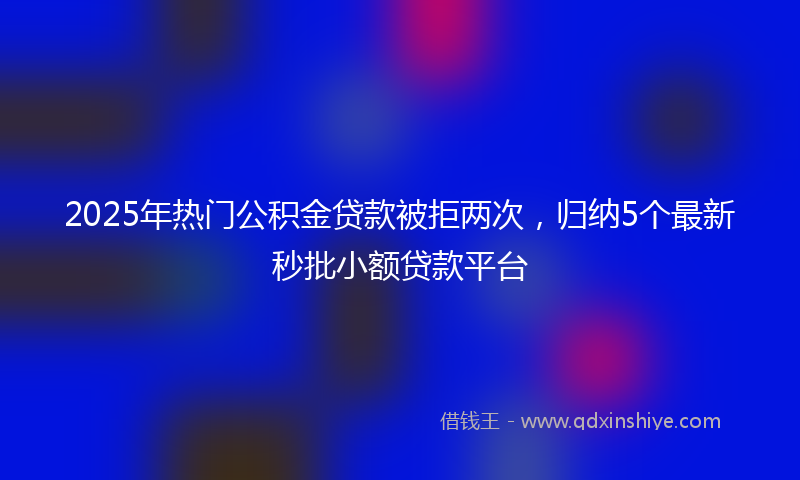 2025年热门公积金贷款被拒两次，归纳5个最新秒批小额贷款平台