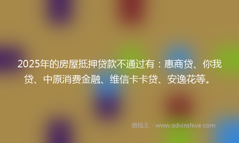2025年的房屋抵押贷款不通过有：惠商贷、你我贷、中原消费金融、维信卡卡贷、安逸花等。