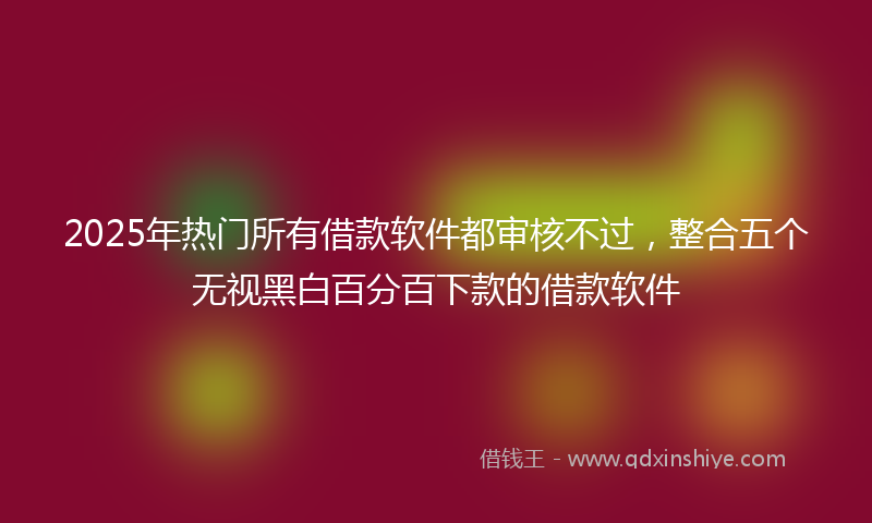 2025年热门所有借款软件都审核不过，整合五个无视黑白百分百下款的借款软件