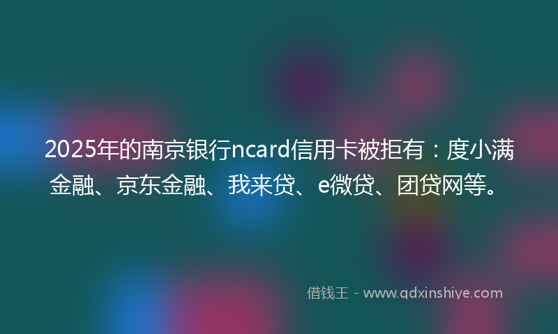 2025年的南京银行ncard信用卡被拒有：度小满金融、京东金融、我来贷、e微贷、团贷网等。