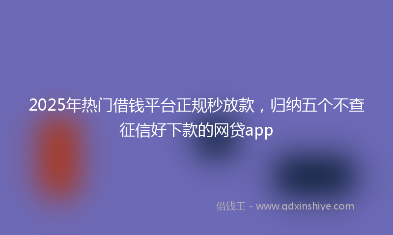 2025年热门借钱平台正规秒放款，归纳五个不查征信好下款的网贷app