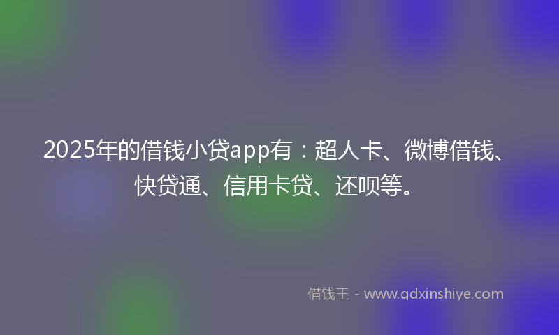 2025年的借钱小贷app有：超人卡、微博借钱、快贷通、信用卡贷、还呗等。