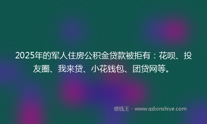2025年的军人住房公积金贷款被拒有：花呗、投友圈、我来贷、小花钱包、团贷网等。