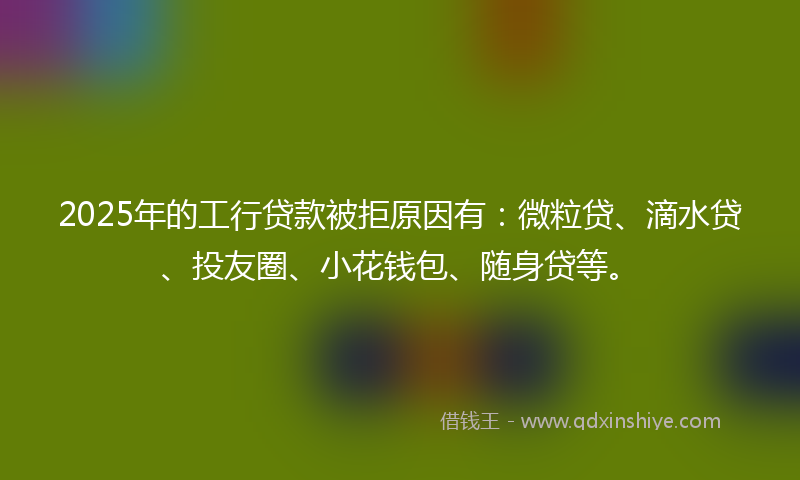 2025年的工行贷款被拒原因有：微粒贷、滴水贷、投友圈、小花钱包、随身贷等。