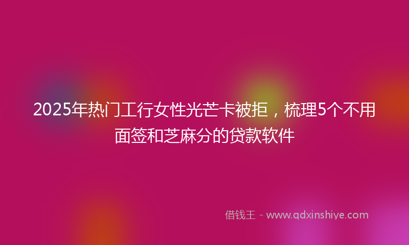 2025年热门工行女性光芒卡被拒，梳理5个不用面签和芝麻分的贷款软件