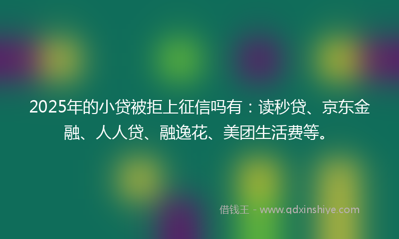 2025年的小贷被拒上征信吗有：读秒贷、京东金融、人人贷、融逸花、美团生活费等。