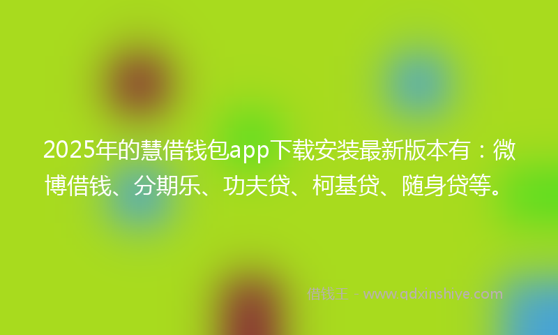 2025年的慧借钱包app下载安装最新版本有：微博借钱、分期乐、功夫贷、柯基贷、随身贷等。