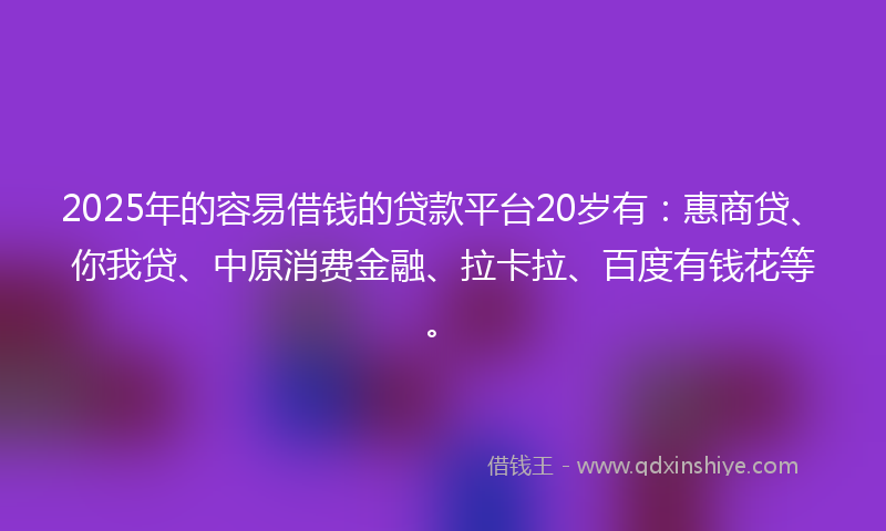 2025年的容易借钱的贷款平台20岁有：惠商贷、你我贷、中原消费金融、拉卡拉、百度有钱花等。