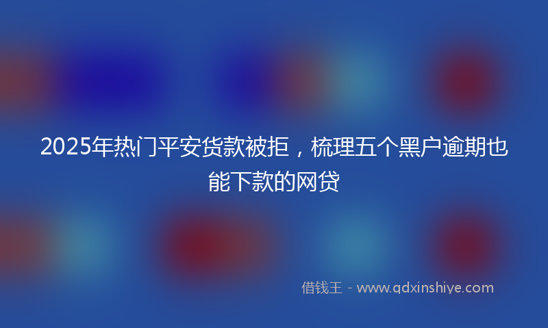 2025年热门平安货款被拒，梳理五个黑户逾期也能下款的网贷