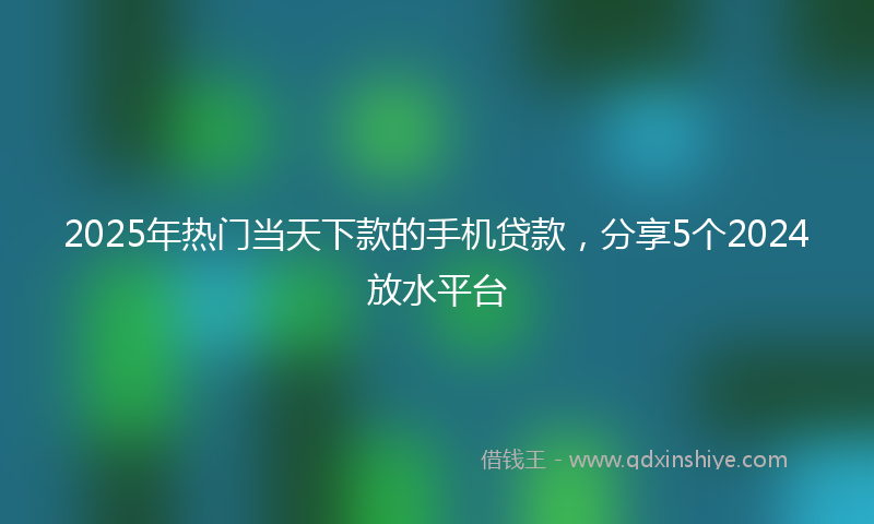 2025年热门当天下款的手机贷款，分享5个2024放水平台