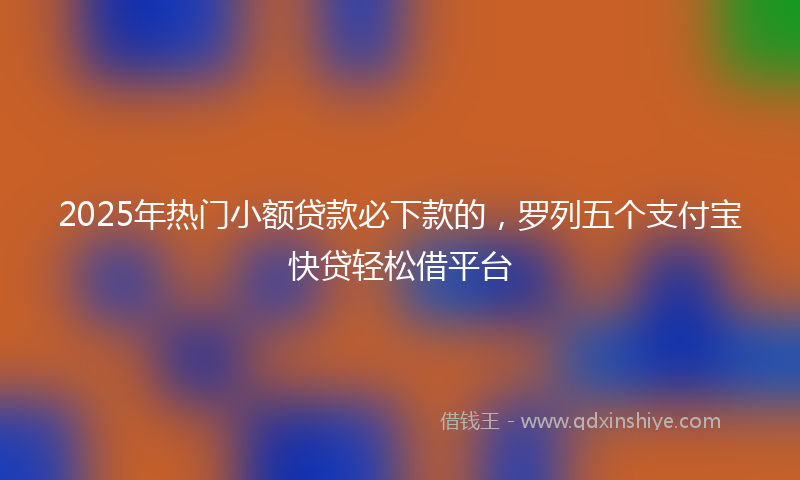 2025年热门小额贷款必下款的，罗列五个支付宝快贷轻松借平台