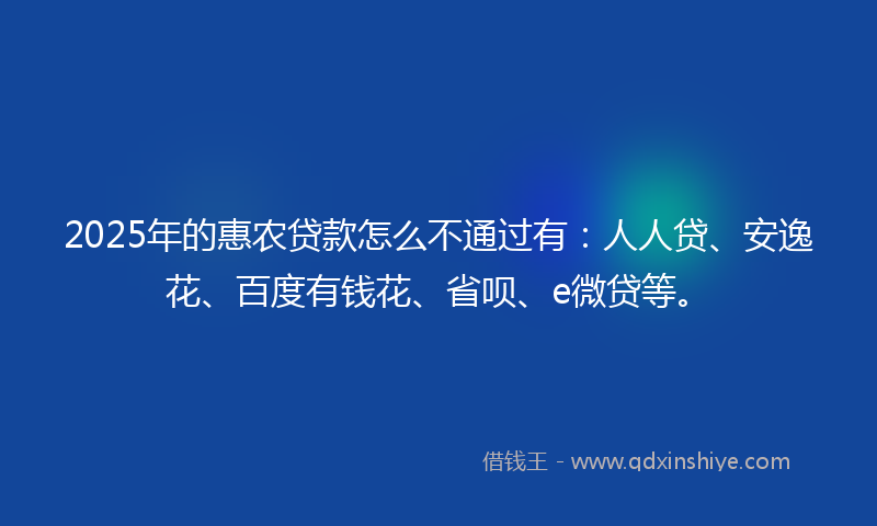 2025年的惠农贷款怎么不通过有：人人贷、安逸花、百度有钱花、省呗、e微贷等。