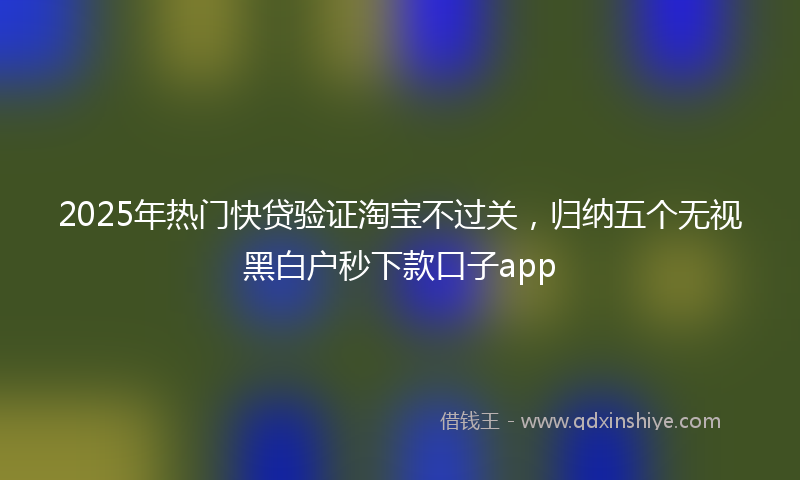 2025年热门快贷验证淘宝不过关，归纳五个无视黑白户秒下款口子app
