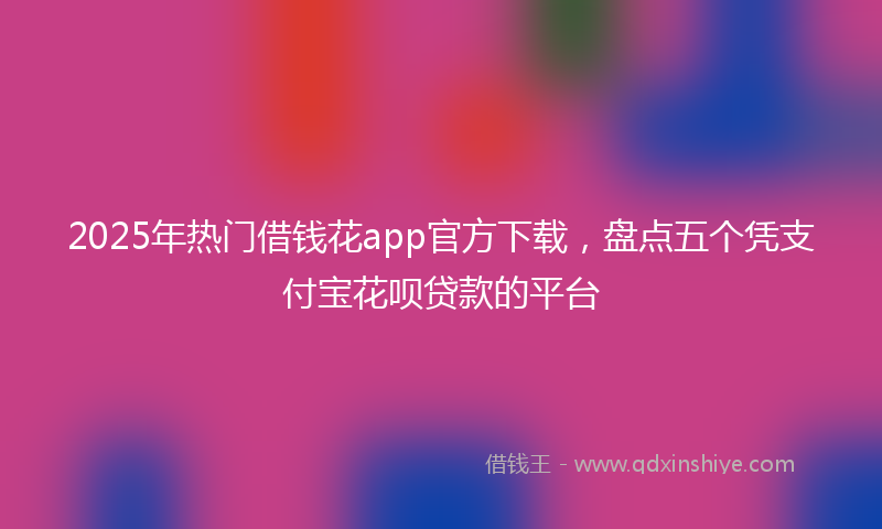2025年热门借钱花app官方下载，盘点五个凭支付宝花呗贷款的平台