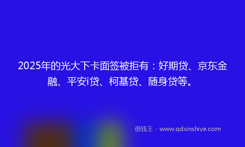 2025年的光大下卡面签被拒有：好期贷、京东金融、平安i贷、柯基贷、随身贷等。