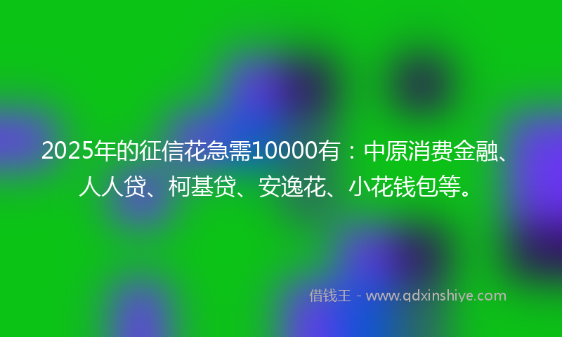 2025年的征信花急需10000有：中原消费金融、人人贷、柯基贷、安逸花、小花钱包等。
